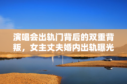 演唱会出轨门背后的双重背叛，女主丈夫婚内出轨曝光