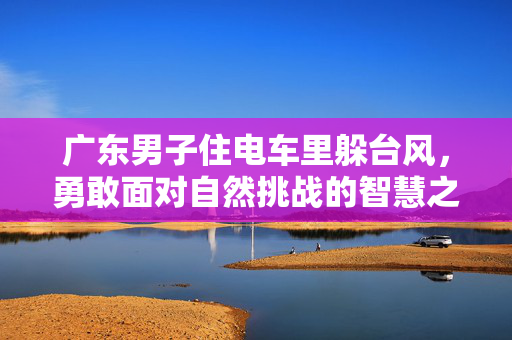 广东男子住电车里躲台风，勇敢面对自然挑战的智慧之举