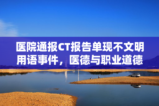 医院通报CT报告单现不文明用语事件，医德与职业道德的反思