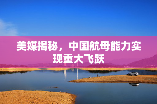 美媒揭秘，中国航母能力实现重大飞跃