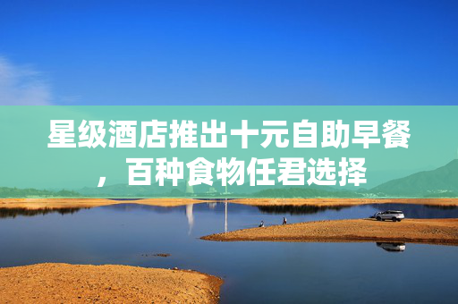 星级酒店推出十元自助早餐，百种食物任君选择