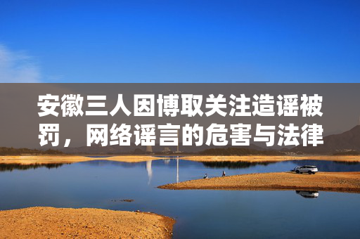安徽三人因博取关注造谣被罚，网络谣言的危害与法律责任