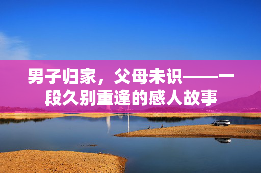 男子归家，父母未识——一段久别重逢的感人故事