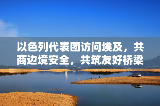 以色列代表团访问埃及，共商边境安全，共筑友好桥梁