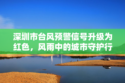 深圳市台风预警信号升级为红色，风雨中的城市守护行动