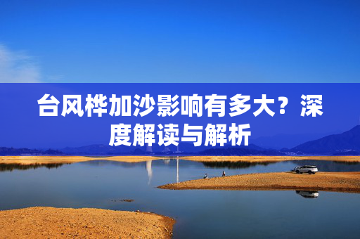 台风桦加沙影响有多大？深度解读与解析