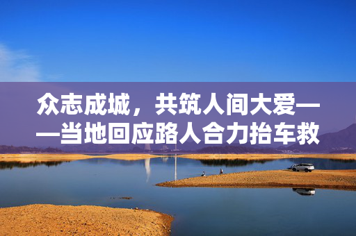 众志成城，共筑人间大爱——当地回应路人合力抬车救被压男孩的温暖瞬间