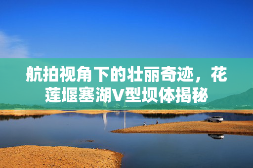 航拍视角下的壮丽奇迹，花莲堰塞湖V型坝体揭秘