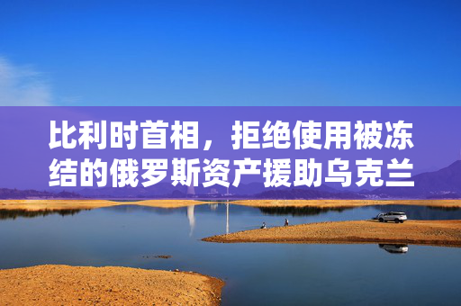 比利时首相，拒绝使用被冻结的俄罗斯资产援助乌克兰