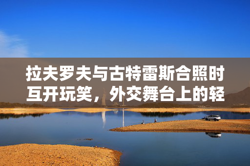 拉夫罗夫与古特雷斯合照时互开玩笑，外交舞台上的轻松瞬间