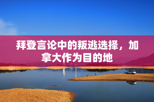 拜登言论中的叛逃选择，加拿大作为目的地