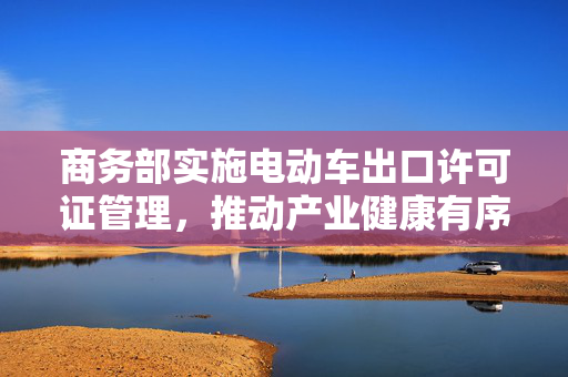 商务部实施电动车出口许可证管理，推动产业健康有序发展