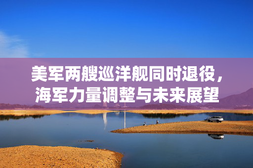 美军两艘巡洋舰同时退役，海军力量调整与未来展望