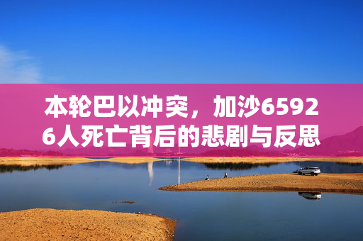 本轮巴以冲突，加沙65926人死亡背后的悲剧与反思