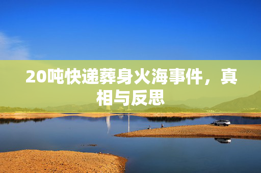 20吨快递葬身火海事件，真相与反思
