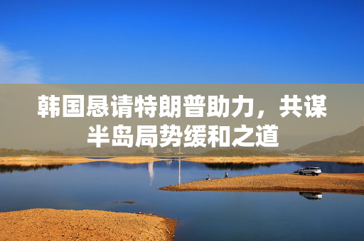 韩国恳请特朗普助力，共谋半岛局势缓和之道