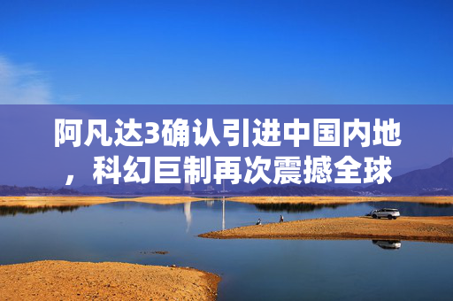 阿凡达3确认引进中国内地，科幻巨制再次震撼全球