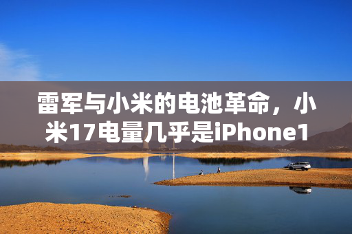 雷军与小米的电池革命，小米17电量几乎是iPhone17两倍的背后