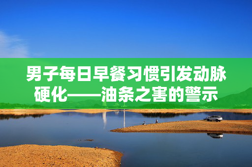 男子每日早餐习惯引发动脉硬化——油条之害的警示