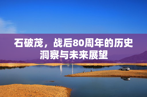 石破茂，战后80周年的历史洞察与未来展望