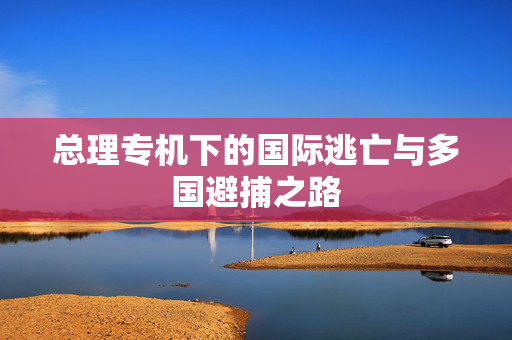 总理专机下的国际逃亡与多国避捕之路