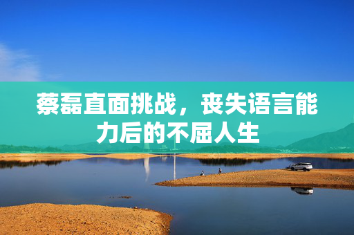 蔡磊直面挑战，丧失语言能力后的不屈人生