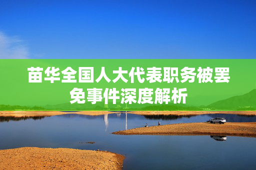 苗华全国人大代表职务被罢免事件深度解析
