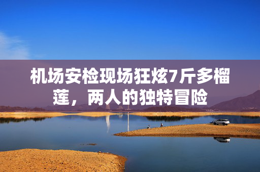机场安检现场狂炫7斤多榴莲，两人的独特冒险