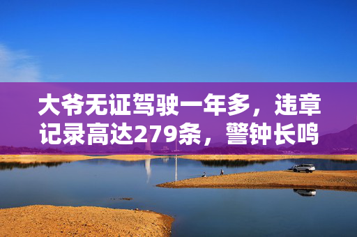 大爷无证驾驶一年多，违章记录高达279条，警钟长鸣，安全无小事