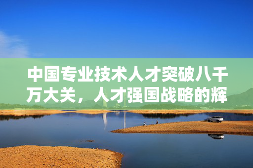 中国专业技术人才突破八千万大关，人才强国战略的辉煌成果