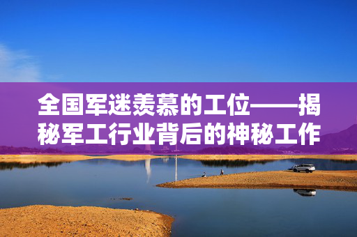 全国军迷羡慕的工位——揭秘军工行业背后的神秘工作