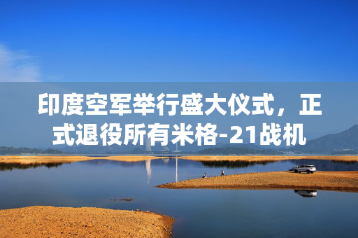 印度空军举行盛大仪式，正式退役所有米格-21战机