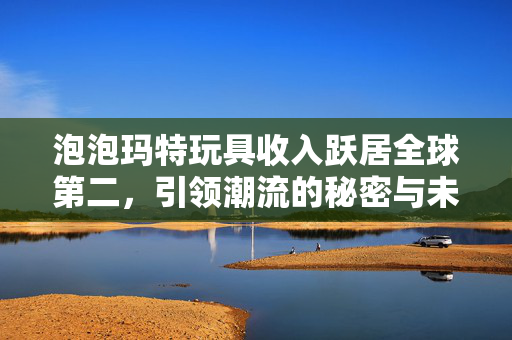 泡泡玛特玩具收入跃居全球第二，引领潮流的秘密与未来展望
