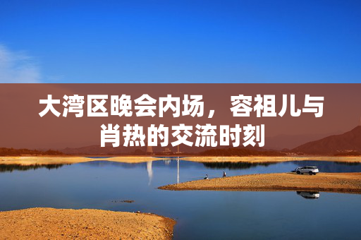大湾区晚会内场，容祖儿与肖热的交流时刻