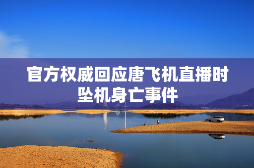 官方权威回应唐飞机直播时坠机身亡事件
