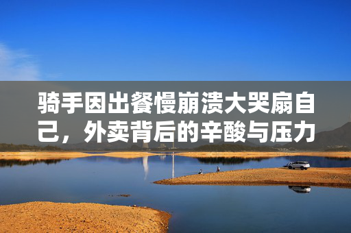 骑手因出餐慢崩溃大哭扇自己，外卖背后的辛酸与压力