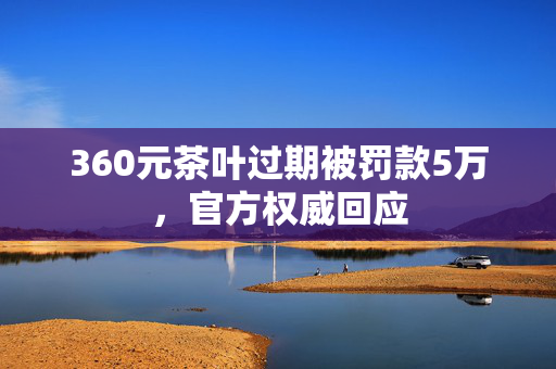 360元茶叶过期被罚款5万，官方权威回应