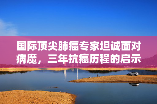 国际顶尖肺癌专家坦诚面对病魔，三年抗癌历程的启示