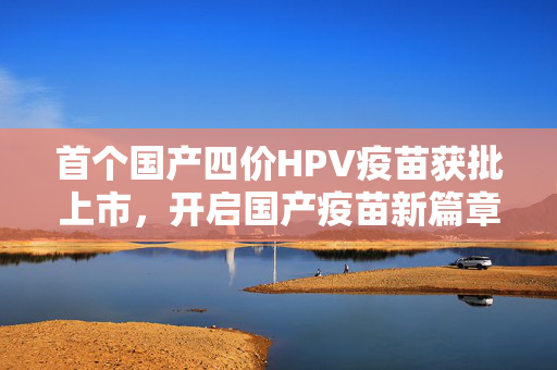 首个国产四价HPV疫苗获批上市，开启国产疫苗新篇章
