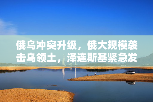 俄乌冲突升级，俄大规模袭击乌领土，泽连斯基紧急发声