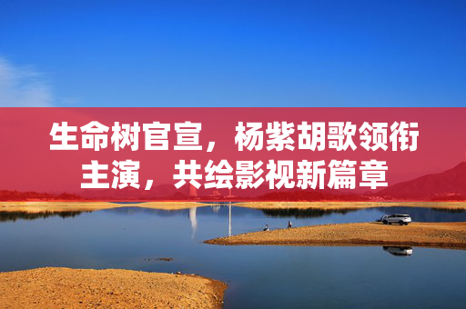 生命树官宣，杨紫胡歌领衔主演，共绘影视新篇章