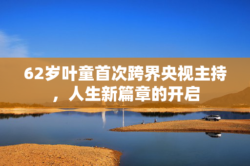 62岁叶童首次跨界央视主持，人生新篇章的开启