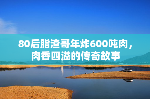 80后脂渣哥年炸600吨肉，肉香四溢的传奇故事
