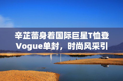 辛芷蕾身着国际巨星T恤登Vogue单封，时尚风采引领潮流