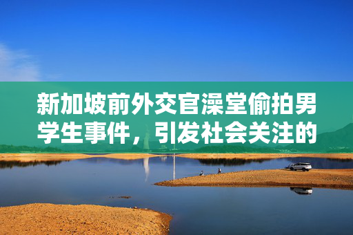 新加坡前外交官澡堂偷拍男学生事件，引发社会关注的安全问题