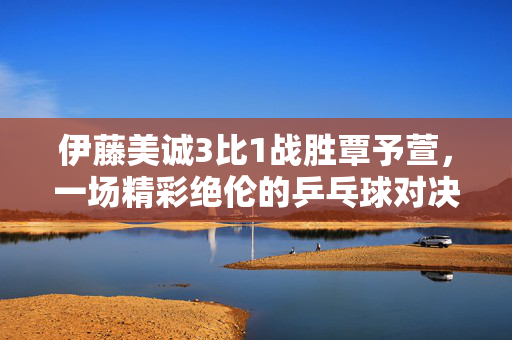伊藤美诚3比1战胜覃予萱，一场精彩绝伦的乒乓球对决