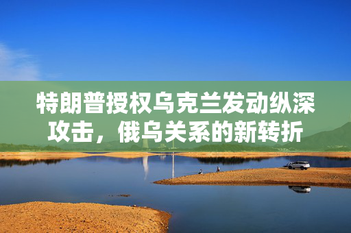 特朗普授权乌克兰发动纵深攻击，俄乌关系的新转折