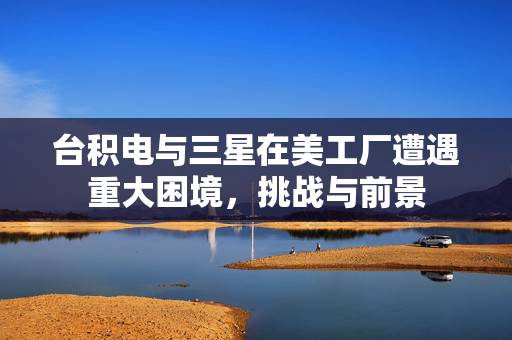 台积电与三星在美工厂遭遇重大困境，挑战与前景
