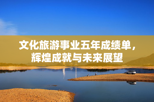 文化旅游事业五年成绩单，辉煌成就与未来展望