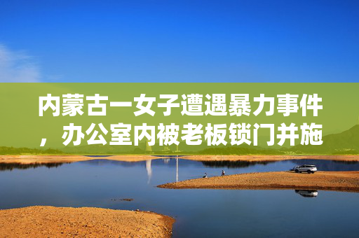 内蒙古一女子遭遇暴力事件，办公室内被老板锁门并施暴